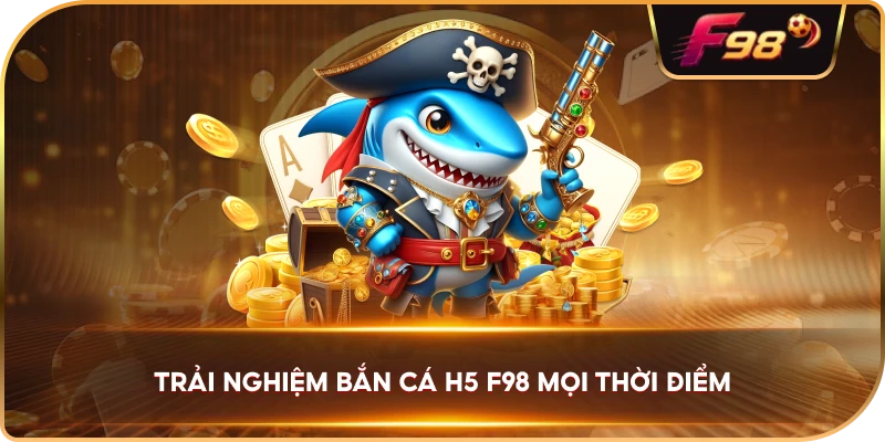 Trải Nghiệm Bắn Cá H5 F98 mọi thời điểm